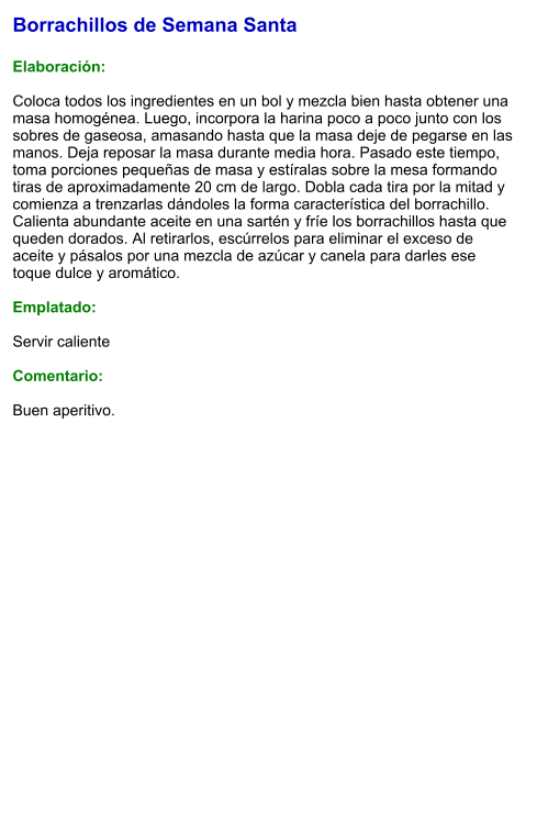 Borrachillos de Semana Santa  Elaboración:  Coloca todos los ingredientes en un bol y mezcla bien hasta obtener una masa homogénea. Luego, incorpora la harina poco a poco junto con los sobres de gaseosa, amasando hasta que la masa deje de pegarse en las manos. Deja reposar la masa durante media hora. Pasado este tiempo, toma porciones pequeñas de masa y estíralas sobre la mesa formando tiras de aproximadamente 20 cm de largo. Dobla cada tira por la mitad y comienza a trenzarlas dándoles la forma característica del borrachillo. Calienta abundante aceite en una sartén y fríe los borrachillos hasta que queden dorados. Al retirarlos, escúrrelos para eliminar el exceso de aceite y pásalos por una mezcla de azúcar y canela para darles ese toque dulce y aromático.  Emplatado:  Servir caliente  Comentario:  Buen aperitivo.