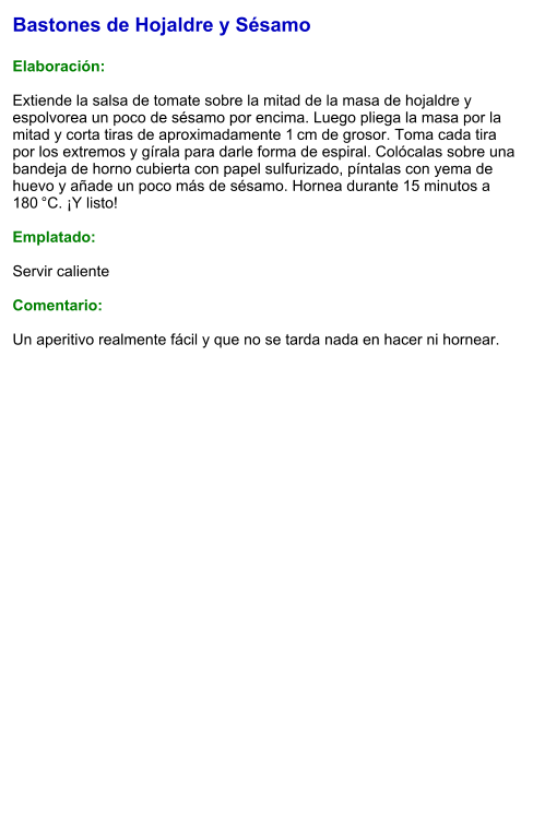 Bastones de Hojaldre y Sésamo  Elaboración:  Extiende la salsa de tomate sobre la mitad de la masa de hojaldre y espolvorea un poco de sésamo por encima. Luego pliega la masa por la mitad y corta tiras de aproximadamente 1 cm de grosor. Toma cada tira por los extremos y gírala para darle forma de espiral. Colócalas sobre una bandeja de horno cubierta con papel sulfurizado, píntalas con yema de huevo y añade un poco más de sésamo. Hornea durante 15 minutos a 180 °C. ¡Y listo!  Emplatado:  Servir caliente  Comentario:  Un aperitivo realmente fácil y que no se tarda nada en hacer ni hornear.
