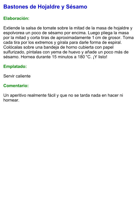 Bastones de Hojaldre y Sésamo  Elaboración:  Extiende la salsa de tomate sobre la mitad de la masa de hojaldre y espolvorea un poco de sésamo por encima. Luego pliega la masa por la mitad y corta tiras de aproximadamente 1 cm de grosor. Toma cada tira por los extremos y gírala para darle forma de espiral. Colócalas sobre una bandeja de horno cubierta con papel sulfurizado, píntalas con yema de huevo y añade un poco más de sésamo. Hornea durante 15 minutos a 180 °C. ¡Y listo!  Emplatado:  Servir caliente  Comentario:  Un aperitivo realmente fácil y que no se tarda nada en hacer ni hornear.