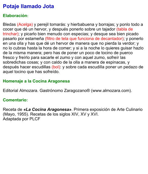 Potaje llamado Jota  Elaboración:  Bledas (Acelga) y perejil tomarás: y hierbabuena y borrajas; y ponlo todo a cocer que dé un hervor, y después ponerlo sobre un tajador (tabla de trinchar); y picarlo bien menudo con especias; y desque sea bien picado pasarlo por estameña (filtro de tela que funciona de decantador); y ponerlo en una olla y has que dé un hervor de manera que no pierda la verdor; y no lo cubras hasta la hora de comer; y si a la noche lo quieres guisar hazlo de la misma manera; pero has de poner un poco de tocino de puerco fresco y freírlo para sacarle el zumo y con aquel zumo, sofreír las sobredichas cosas; y con caldo de la olla a manera de espinacas, y después hacer escudillas (bol): y sobre cada escudilla poner un pedazo de aquel tocino que has sofreído.  Homenaje a la Cocina Aragonesa  Editorial Almozara. Gastrónomo Zaragozano® (www.almozara.com).   Comentario:  Receta de «La Cocina Aragonesa». Primera exposición de Arte Culinario (Mayo, 1955). Recetas de los siglos XIV, XV y XVI. Adaptada por PLCF
