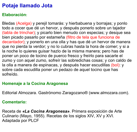 Potaje llamado Jota  Elaboración:  Bledas (Acelga) y perejil tomarás: y hierbabuena y borrajas; y ponlo todo a cocer que dé un hervor, y después ponerlo sobre un tajador (tabla de trinchar); y picarlo bien menudo con especias; y desque sea bien picado pasarlo por estameña (filtro de tela que funciona de decantador); y ponerlo en una olla y has que dé un hervor de manera que no pierda la verdor; y no lo cubras hasta la hora de comer; y si a la noche lo quieres guisar hazlo de la misma manera; pero has de poner un poco de tocino de puerco fresco y freírlo para sacarle el zumo y con aquel zumo, sofreír las sobredichas cosas; y con caldo de la olla a manera de espinacas, y después hacer escudillas (bol): y sobre cada escudilla poner un pedazo de aquel tocino que has sofreído.  Homenaje a la Cocina Aragonesa  Editorial Almozara. Gastrónomo Zaragozano® (www.almozara.com).   Comentario:  Receta de «La Cocina Aragonesa». Primera exposición de Arte Culinario (Mayo, 1955). Recetas de los siglos XIV, XV y XVI. Adaptada por PLCF