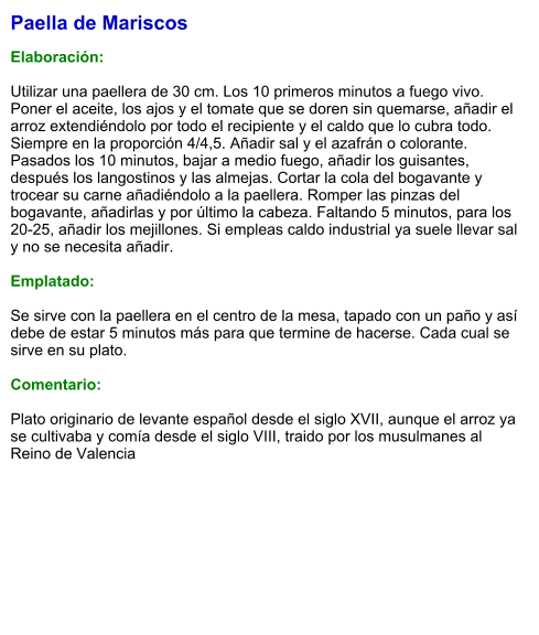 Paella de Mariscos  Elaboración:  Utilizar una paellera de 30 cm. Los 10 primeros minutos a fuego vivo. Poner el aceite, los ajos y el tomate que se doren sin quemarse, añadir el arroz extendiéndolo por todo el recipiente y el caldo que lo cubra todo. Siempre en la proporción 4/4,5. Añadir sal y el azafrán o colorante. Pasados los 10 minutos, bajar a medio fuego, añadir los guisantes, después los langostinos y las almejas. Cortar la cola del bogavante y trocear su carne añadiéndolo a la paellera. Romper las pinzas del bogavante, añadirlas y por último la cabeza. Faltando 5 minutos, para los 20-25, añadir los mejillones. Si empleas caldo industrial ya suele llevar sal y no se necesita añadir.  Emplatado:  Se sirve con la paellera en el centro de la mesa, tapado con un paño y así debe de estar 5 minutos más para que termine de hacerse. Cada cual se sirve en su plato.  Comentario:  Plato originario de levante español desde el siglo XVII, aunque el arroz ya se cultivaba y comía desde el siglo VIII, traido por los musulmanes al Reino de Valencia