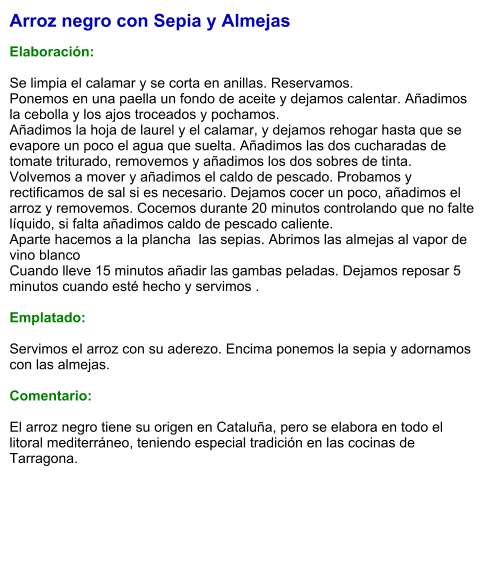 Arroz negro con Sepia y Almejas  Elaboración:  Se limpia el calamar y se corta en anillas. Reservamos.    Ponemos en una paella un fondo de aceite y dejamos calentar. Añadimos la cebolla y los ajos troceados y pochamos.      Añadimos la hoja de laurel y el calamar, y dejamos rehogar hasta que se evapore un poco el agua que suelta. Añadimos las dos cucharadas de tomate triturado, removemos y añadimos los dos sobres de tinta. Volvemos a mover y añadimos el caldo de pescado. Probamos y rectificamos de sal si es necesario. Dejamos cocer un poco, añadimos el arroz y removemos. Cocemos durante 20 minutos controlando que no falte líquido, si falta añadimos caldo de pescado caliente.  Aparte hacemos a la plancha  las sepias. Abrimos las almejas al vapor de vino blanco Cuando lleve 15 minutos añadir las gambas peladas. Dejamos reposar 5 minutos cuando esté hecho y servimos .  Emplatado:  Servimos el arroz con su aderezo. Encima ponemos la sepia y adornamos con las almejas.  Comentario:  El arroz negro tiene su origen en Cataluña, pero se elabora en todo el litoral mediterráneo, teniendo especial tradición en las cocinas de Tarragona.