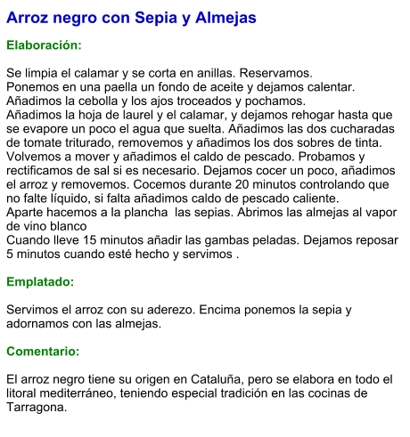 Arroz negro con Sepia y Almejas  Elaboración:  Se limpia el calamar y se corta en anillas. Reservamos.    Ponemos en una paella un fondo de aceite y dejamos calentar. Añadimos la cebolla y los ajos troceados y pochamos.      Añadimos la hoja de laurel y el calamar, y dejamos rehogar hasta que se evapore un poco el agua que suelta. Añadimos las dos cucharadas de tomate triturado, removemos y añadimos los dos sobres de tinta. Volvemos a mover y añadimos el caldo de pescado. Probamos y rectificamos de sal si es necesario. Dejamos cocer un poco, añadimos el arroz y removemos. Cocemos durante 20 minutos controlando que no falte líquido, si falta añadimos caldo de pescado caliente.  Aparte hacemos a la plancha  las sepias. Abrimos las almejas al vapor de vino blanco Cuando lleve 15 minutos añadir las gambas peladas. Dejamos reposar 5 minutos cuando esté hecho y servimos .  Emplatado:  Servimos el arroz con su aderezo. Encima ponemos la sepia y adornamos con las almejas.  Comentario:  El arroz negro tiene su origen en Cataluña, pero se elabora en todo el litoral mediterráneo, teniendo especial tradición en las cocinas de Tarragona.