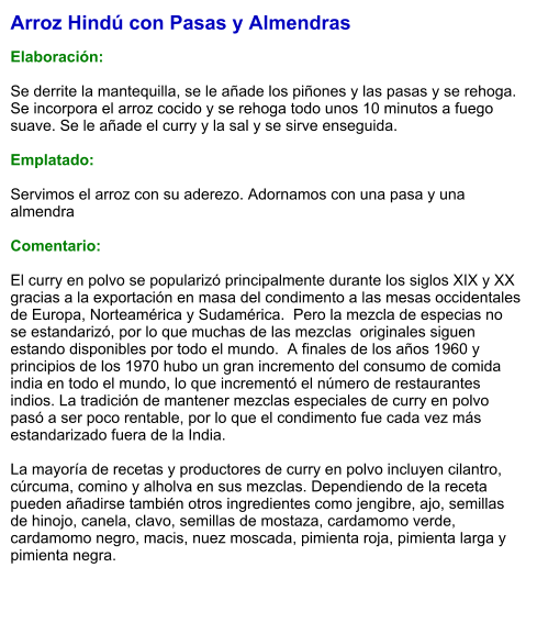 Arroz Hindú con Pasas y Almendras  Elaboración:  Se derrite la mantequilla, se le añade los piñones y las pasas y se rehoga. Se incorpora el arroz cocido y se rehoga todo unos 10 minutos a fuego suave. Se le añade el curry y la sal y se sirve enseguida.  Emplatado:  Servimos el arroz con su aderezo. Adornamos con una pasa y una almendra  Comentario:  El curry en polvo se popularizó principalmente durante los siglos XIX y XX gracias a la exportación en masa del condimento a las mesas occidentales de Europa, Norteamérica y Sudamérica.  Pero la mezcla de especias no se estandarizó, por lo que muchas de las mezclas  originales siguen estando disponibles por todo el mundo.  A finales de los años 1960 y principios de los 1970 hubo un gran incremento del consumo de comida india en todo el mundo, lo que incrementó el número de restaurantes indios. La tradición de mantener mezclas especiales de curry en polvo pasó a ser poco rentable, por lo que el condimento fue cada vez más estandarizado fuera de la India.  La mayoría de recetas y productores de curry en polvo incluyen cilantro, cúrcuma, comino y alholva en sus mezclas. Dependiendo de la receta pueden añadirse también otros ingredientes como jengibre, ajo, semillas de hinojo, canela, clavo, semillas de mostaza, cardamomo verde, cardamomo negro, macis, nuez moscada, pimienta roja, pimienta larga y pimienta negra.