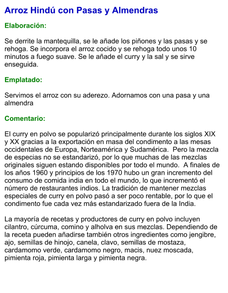 Arroz Hindú con Pasas y Almendras  Elaboración:  Se derrite la mantequilla, se le añade los piñones y las pasas y se rehoga. Se incorpora el arroz cocido y se rehoga todo unos 10 minutos a fuego suave. Se le añade el curry y la sal y se sirve enseguida.  Emplatado:  Servimos el arroz con su aderezo. Adornamos con una pasa y una almendra  Comentario:  El curry en polvo se popularizó principalmente durante los siglos XIX y XX gracias a la exportación en masa del condimento a las mesas occidentales de Europa, Norteamérica y Sudamérica.  Pero la mezcla de especias no se estandarizó, por lo que muchas de las mezclas  originales siguen estando disponibles por todo el mundo.  A finales de los años 1960 y principios de los 1970 hubo un gran incremento del consumo de comida india en todo el mundo, lo que incrementó el número de restaurantes indios. La tradición de mantener mezclas especiales de curry en polvo pasó a ser poco rentable, por lo que el condimento fue cada vez más estandarizado fuera de la India.  La mayoría de recetas y productores de curry en polvo incluyen cilantro, cúrcuma, comino y alholva en sus mezclas. Dependiendo de la receta pueden añadirse también otros ingredientes como jengibre, ajo, semillas de hinojo, canela, clavo, semillas de mostaza, cardamomo verde, cardamomo negro, macis, nuez moscada, pimienta roja, pimienta larga y pimienta negra.