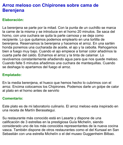 Arroz meloso con Chipirones sobre cama de Berenjena  Elaboración:  La berenjena se parte por la mitad. Con la punta de un cuchillo se marca la carne de la misma y se introduce en el horno 20 minutos. Se saca del horno, con una cuchara se quita la parte carnosa y se deja como recipiente. Lo que quitamos podemos emplearlo en una tortilla de berenjena. Reservamos la berenjena y hacemos el arroz. En una sartén honda ponemos una cucharada de aceite, el ajo y la cebolla. Rehogamos bien a fuego muy bajo. Cuando el ajo empiece a tomar color añadimos la cuarta parte del caldo. Echamos el arroz y la tinta de calamar. Lo revolvemos constantemente añadiendo agua para que nos quede meloso. Cuando falte 5 minutos añadimos una cuchara de mantequillas. Cuando se deshaga lo apartamos del fuego el arroz.    Emplatado:  En la media berenjena, el hueco que hemos hecho lo cubrimos con el arroz. Encima colocamos los Chipirones. Podemos darle un golpe de calor al plato en el horno antes de servirlo  Comentario:  Este plato es de mi laboratorio culinario. El arroz meloso esta inspirado en una receta de Martín Berasategui.  Su restaurante más conocido está en Lasarte y dispone de una calificación de 3 estrellas en la prestigiosa Guía Michelín, siendo considerado uno de los más conocidos representantes de la nueva cocina vasca. También dispone de otros restaurantes como el del Kursaal en San Sebastián con una estrella Michelín o el del museo Guggenheim Bilbao.