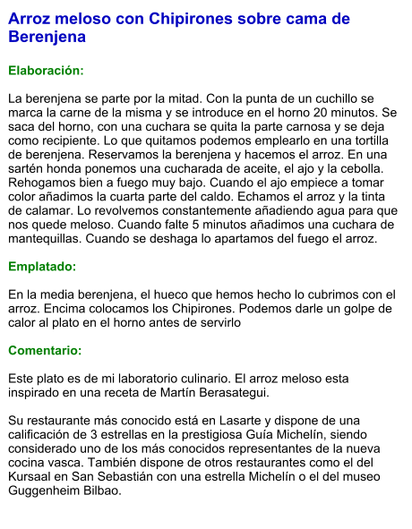 Arroz meloso con Chipirones sobre cama de Berenjena  Elaboración:  La berenjena se parte por la mitad. Con la punta de un cuchillo se marca la carne de la misma y se introduce en el horno 20 minutos. Se saca del horno, con una cuchara se quita la parte carnosa y se deja como recipiente. Lo que quitamos podemos emplearlo en una tortilla de berenjena. Reservamos la berenjena y hacemos el arroz. En una sartén honda ponemos una cucharada de aceite, el ajo y la cebolla. Rehogamos bien a fuego muy bajo. Cuando el ajo empiece a tomar color añadimos la cuarta parte del caldo. Echamos el arroz y la tinta de calamar. Lo revolvemos constantemente añadiendo agua para que nos quede meloso. Cuando falte 5 minutos añadimos una cuchara de mantequillas. Cuando se deshaga lo apartamos del fuego el arroz.    Emplatado:  En la media berenjena, el hueco que hemos hecho lo cubrimos con el arroz. Encima colocamos los Chipirones. Podemos darle un golpe de calor al plato en el horno antes de servirlo  Comentario:  Este plato es de mi laboratorio culinario. El arroz meloso esta inspirado en una receta de Martín Berasategui.  Su restaurante más conocido está en Lasarte y dispone de una calificación de 3 estrellas en la prestigiosa Guía Michelín, siendo considerado uno de los más conocidos representantes de la nueva cocina vasca. También dispone de otros restaurantes como el del Kursaal en San Sebastián con una estrella Michelín o el del museo Guggenheim Bilbao.