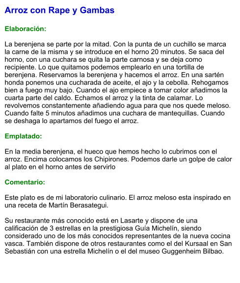 Arroz con Rape y Gambas  Elaboración:  La berenjena se parte por la mitad. Con la punta de un cuchillo se marca la carne de la misma y se introduce en el horno 20 minutos. Se saca del horno, con una cuchara se quita la parte carnosa y se deja como recipiente. Lo que quitamos podemos emplearlo en una tortilla de berenjena. Reservamos la berenjena y hacemos el arroz. En una sartén honda ponemos una cucharada de aceite, el ajo y la cebolla. Rehogamos bien a fuego muy bajo. Cuando el ajo empiece a tomar color añadimos la cuarta parte del caldo. Echamos el arroz y la tinta de calamar. Lo revolvemos constantemente añadiendo agua para que nos quede meloso. Cuando falte 5 minutos añadimos una cuchara de mantequillas. Cuando se deshaga lo apartamos del fuego el arroz.    Emplatado:  En la media berenjena, el hueco que hemos hecho lo cubrimos con el arroz. Encima colocamos los Chipirones. Podemos darle un golpe de calor al plato en el horno antes de servirlo  Comentario:  Este plato es de mi laboratorio culinario. El arroz meloso esta inspirado en una receta de Martín Berasategui.  Su restaurante más conocido está en Lasarte y dispone de una calificación de 3 estrellas en la prestigiosa Guía Michelín, siendo considerado uno de los más conocidos representantes de la nueva cocina vasca. También dispone de otros restaurantes como el del Kursaal en San Sebastián con una estrella Michelín o el del museo Guggenheim Bilbao.