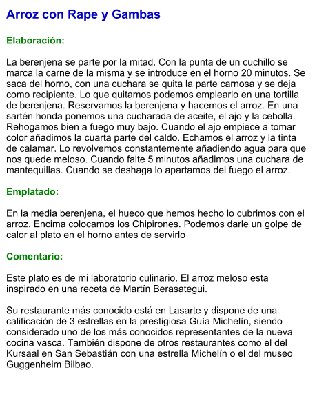 Arroz con Rape y Gambas  Elaboración:  La berenjena se parte por la mitad. Con la punta de un cuchillo se marca la carne de la misma y se introduce en el horno 20 minutos. Se saca del horno, con una cuchara se quita la parte carnosa y se deja como recipiente. Lo que quitamos podemos emplearlo en una tortilla de berenjena. Reservamos la berenjena y hacemos el arroz. En una sartén honda ponemos una cucharada de aceite, el ajo y la cebolla. Rehogamos bien a fuego muy bajo. Cuando el ajo empiece a tomar color añadimos la cuarta parte del caldo. Echamos el arroz y la tinta de calamar. Lo revolvemos constantemente añadiendo agua para que nos quede meloso. Cuando falte 5 minutos añadimos una cuchara de mantequillas. Cuando se deshaga lo apartamos del fuego el arroz.    Emplatado:  En la media berenjena, el hueco que hemos hecho lo cubrimos con el arroz. Encima colocamos los Chipirones. Podemos darle un golpe de calor al plato en el horno antes de servirlo  Comentario:  Este plato es de mi laboratorio culinario. El arroz meloso esta inspirado en una receta de Martín Berasategui.  Su restaurante más conocido está en Lasarte y dispone de una calificación de 3 estrellas en la prestigiosa Guía Michelín, siendo considerado uno de los más conocidos representantes de la nueva cocina vasca. También dispone de otros restaurantes como el del Kursaal en San Sebastián con una estrella Michelín o el del museo Guggenheim Bilbao.