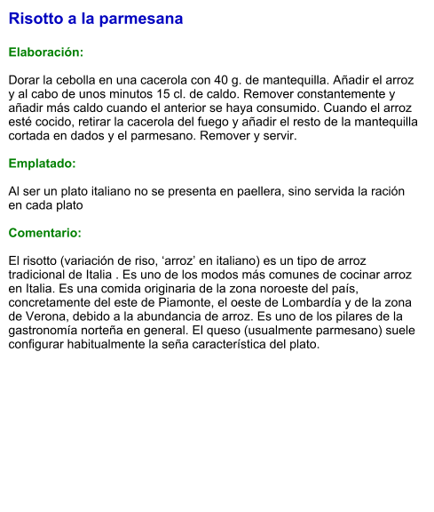 Risotto a la parmesana  Elaboración:  Dorar la cebolla en una cacerola con 40 g. de mantequilla. Añadir el arroz y al cabo de unos minutos 15 cl. de caldo. Remover constantemente y añadir más caldo cuando el anterior se haya consumido. Cuando el arroz esté cocido, retirar la cacerola del fuego y añadir el resto de la mantequilla cortada en dados y el parmesano. Remover y servir.  Emplatado:  Al ser un plato italiano no se presenta en paellera, sino servida la ración en cada plato  Comentario:  El risotto (variación de riso, ‘arroz’ en italiano) es un tipo de arroz tradicional de Italia . Es uno de los modos más comunes de cocinar arroz en Italia. Es una comida originaria de la zona noroeste del país, concretamente del este de Piamonte, el oeste de Lombardía y de la zona de Verona, debido a la abundancia de arroz. Es uno de los pilares de la gastronomía norteña en general. El queso (usualmente parmesano) suele configurar habitualmente la seña característica del plato.