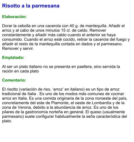 Risotto a la parmesana  Elaboración:  Dorar la cebolla en una cacerola con 40 g. de mantequilla. Añadir el arroz y al cabo de unos minutos 15 cl. de caldo. Remover constantemente y añadir más caldo cuando el anterior se haya consumido. Cuando el arroz esté cocido, retirar la cacerola del fuego y añadir el resto de la mantequilla cortada en dados y el parmesano. Remover y servir.  Emplatado:  Al ser un plato italiano no se presenta en paellera, sino servida la ración en cada plato  Comentario:  El risotto (variación de riso, ‘arroz’ en italiano) es un tipo de arroz tradicional de Italia . Es uno de los modos más comunes de cocinar arroz en Italia. Es una comida originaria de la zona noroeste del país, concretamente del este de Piamonte, el oeste de Lombardía y de la zona de Verona, debido a la abundancia de arroz. Es uno de los pilares de la gastronomía norteña en general. El queso (usualmente parmesano) suele configurar habitualmente la seña característica del plato.