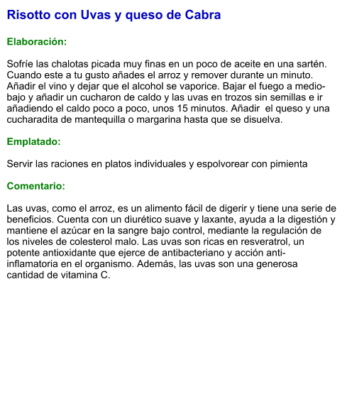 Risotto con Uvas y queso de Cabra  Elaboración:  Sofríe las chalotas picada muy finas en un poco de aceite en una sartén. Cuando este a tu gusto añades el arroz y remover durante un minuto. Añadir el vino y dejar que el alcohol se vaporice. Bajar el fuego a medio-bajo y añadir un cucharon de caldo y las uvas en trozos sin semillas e ir añadiendo el caldo poco a poco, unos 15 minutos. Añadir  el queso y una cucharadita de mantequilla o margarina hasta que se disuelva.   Emplatado:  Servir las raciones en platos individuales y espolvorear con pimienta  Comentario:  Las uvas, como el arroz, es un alimento fácil de digerir y tiene una serie de beneficios. Cuenta con un diurético suave y laxante, ayuda a la digestión y mantiene el azúcar en la sangre bajo control, mediante la regulación de los niveles de colesterol malo. Las uvas son ricas en resveratrol, un potente antioxidante que ejerce de antibacteriano y acción anti-inflamatoria en el organismo. Además, las uvas son una generosa cantidad de vitamina C.