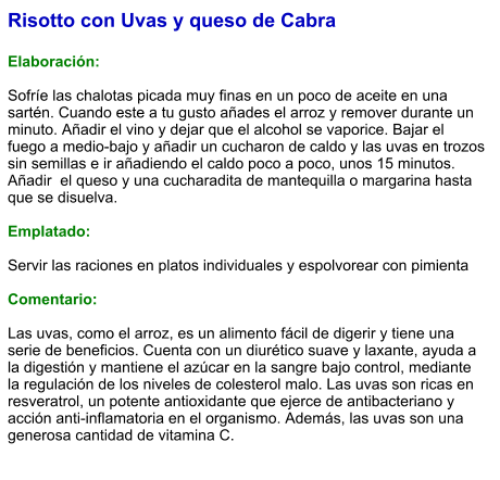 Risotto con Uvas y queso de Cabra  Elaboración:  Sofríe las chalotas picada muy finas en un poco de aceite en una sartén. Cuando este a tu gusto añades el arroz y remover durante un minuto. Añadir el vino y dejar que el alcohol se vaporice. Bajar el fuego a medio-bajo y añadir un cucharon de caldo y las uvas en trozos sin semillas e ir añadiendo el caldo poco a poco, unos 15 minutos. Añadir  el queso y una cucharadita de mantequilla o margarina hasta que se disuelva.   Emplatado:  Servir las raciones en platos individuales y espolvorear con pimienta  Comentario:  Las uvas, como el arroz, es un alimento fácil de digerir y tiene una serie de beneficios. Cuenta con un diurético suave y laxante, ayuda a la digestión y mantiene el azúcar en la sangre bajo control, mediante la regulación de los niveles de colesterol malo. Las uvas son ricas en resveratrol, un potente antioxidante que ejerce de antibacteriano y acción anti-inflamatoria en el organismo. Además, las uvas son una generosa cantidad de vitamina C.
