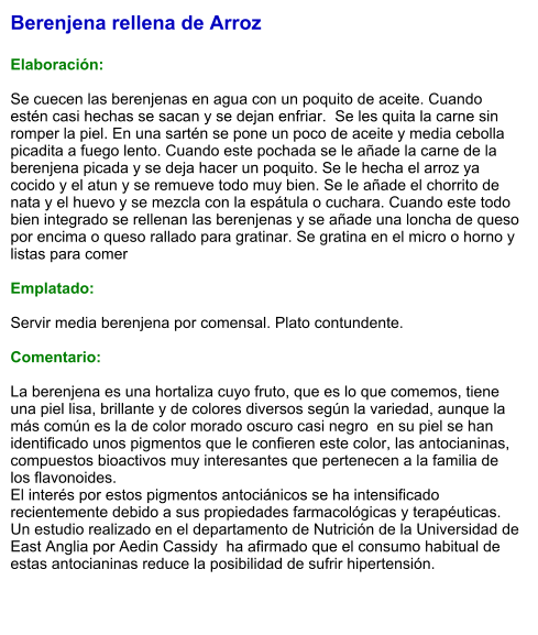 Berenjena rellena de Arroz  Elaboración:  Se cuecen las berenjenas en agua con un poquito de aceite. Cuando estén casi hechas se sacan y se dejan enfriar.  Se les quita la carne sin romper la piel. En una sartén se pone un poco de aceite y media cebolla picadita a fuego lento. Cuando este pochada se le añade la carne de la berenjena picada y se deja hacer un poquito. Se le hecha el arroz ya cocido y el atun y se remueve todo muy bien. Se le añade el chorrito de nata y el huevo y se mezcla con la espátula o cuchara. Cuando este todo bien integrado se rellenan las berenjenas y se añade una loncha de queso por encima o queso rallado para gratinar. Se gratina en el micro o horno y listas para comer  Emplatado:  Servir media berenjena por comensal. Plato contundente.  Comentario:  La berenjena es una hortaliza cuyo fruto, que es lo que comemos, tiene una piel lisa, brillante y de colores diversos según la variedad, aunque la más común es la de color morado oscuro casi negro  en su piel se han identificado unos pigmentos que le confieren este color, las antocianinas, compuestos bioactivos muy interesantes que pertenecen a la familia de los flavonoides. El interés por estos pigmentos antociánicos se ha intensificado recientemente debido a sus propiedades farmacológicas y terapéuticas. Un estudio realizado en el departamento de Nutrición de la Universidad de East Anglia por Aedin Cassidy  ha afirmado que el consumo habitual de estas antocianinas reduce la posibilidad de sufrir hipertensión.