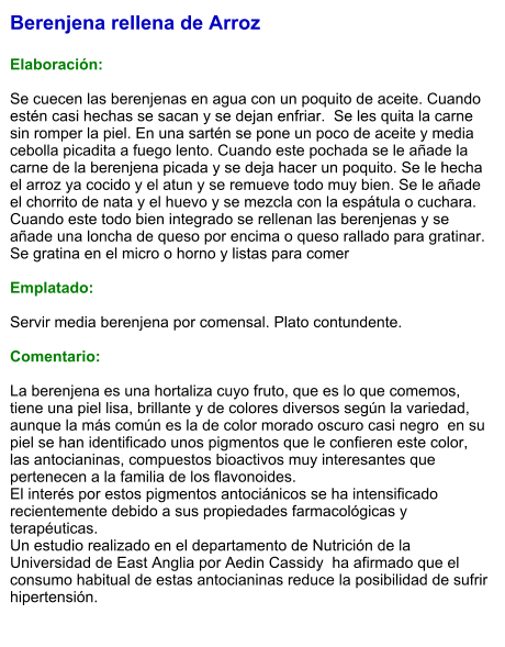 Berenjena rellena de Arroz  Elaboración:  Se cuecen las berenjenas en agua con un poquito de aceite. Cuando estén casi hechas se sacan y se dejan enfriar.  Se les quita la carne sin romper la piel. En una sartén se pone un poco de aceite y media cebolla picadita a fuego lento. Cuando este pochada se le añade la carne de la berenjena picada y se deja hacer un poquito. Se le hecha el arroz ya cocido y el atun y se remueve todo muy bien. Se le añade el chorrito de nata y el huevo y se mezcla con la espátula o cuchara. Cuando este todo bien integrado se rellenan las berenjenas y se añade una loncha de queso por encima o queso rallado para gratinar. Se gratina en el micro o horno y listas para comer  Emplatado:  Servir media berenjena por comensal. Plato contundente.  Comentario:  La berenjena es una hortaliza cuyo fruto, que es lo que comemos, tiene una piel lisa, brillante y de colores diversos según la variedad, aunque la más común es la de color morado oscuro casi negro  en su piel se han identificado unos pigmentos que le confieren este color, las antocianinas, compuestos bioactivos muy interesantes que pertenecen a la familia de los flavonoides. El interés por estos pigmentos antociánicos se ha intensificado recientemente debido a sus propiedades farmacológicas y terapéuticas. Un estudio realizado en el departamento de Nutrición de la Universidad de East Anglia por Aedin Cassidy  ha afirmado que el consumo habitual de estas antocianinas reduce la posibilidad de sufrir hipertensión.