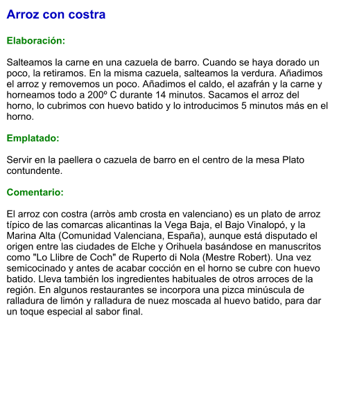 Arroz con costra  Elaboración:  Salteamos la carne en una cazuela de barro. Cuando se haya dorado un poco, la retiramos. En la misma cazuela, salteamos la verdura. Añadimos el arroz y removemos un poco. Añadimos el caldo, el azafrán y la carne y horneamos todo a 200º C durante 14 minutos. Sacamos el arroz del horno, lo cubrimos con huevo batido y lo introducimos 5 minutos más en el horno.  Emplatado:  Servir en la paellera o cazuela de barro en el centro de la mesa Plato contundente.  Comentario:  El arroz con costra (arròs amb crosta en valenciano) es un plato de arroz típico de las comarcas alicantinas la Vega Baja, el Bajo Vinalopó, y la Marina Alta (Comunidad Valenciana, España), aunque está disputado el origen entre las ciudades de Elche y Orihuela basándose en manuscritos como "Lo Llibre de Coch" de Ruperto di Nola (Mestre Robert). Una vez semicocinado y antes de acabar cocción en el horno se cubre con huevo batido. Lleva también los ingredientes habituales de otros arroces de la región. En algunos restaurantes se incorpora una pizca minúscula de ralladura de limón y ralladura de nuez moscada al huevo batido, para dar un toque especial al sabor final.