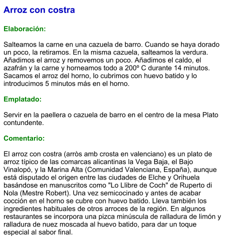 Arroz con costra  Elaboración:  Salteamos la carne en una cazuela de barro. Cuando se haya dorado un poco, la retiramos. En la misma cazuela, salteamos la verdura. Añadimos el arroz y removemos un poco. Añadimos el caldo, el azafrán y la carne y horneamos todo a 200º C durante 14 minutos. Sacamos el arroz del horno, lo cubrimos con huevo batido y lo introducimos 5 minutos más en el horno.  Emplatado:  Servir en la paellera o cazuela de barro en el centro de la mesa Plato contundente.  Comentario:  El arroz con costra (arròs amb crosta en valenciano) es un plato de arroz típico de las comarcas alicantinas la Vega Baja, el Bajo Vinalopó, y la Marina Alta (Comunidad Valenciana, España), aunque está disputado el origen entre las ciudades de Elche y Orihuela basándose en manuscritos como "Lo Llibre de Coch" de Ruperto di Nola (Mestre Robert). Una vez semicocinado y antes de acabar cocción en el horno se cubre con huevo batido. Lleva también los ingredientes habituales de otros arroces de la región. En algunos restaurantes se incorpora una pizca minúscula de ralladura de limón y ralladura de nuez moscada al huevo batido, para dar un toque especial al sabor final.