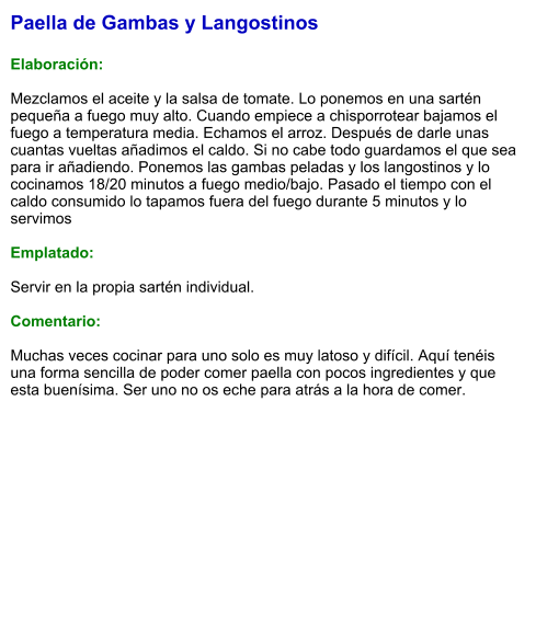 Paella de Gambas y Langostinos  Elaboración:  Mezclamos el aceite y la salsa de tomate. Lo ponemos en una sartén pequeña a fuego muy alto. Cuando empiece a chisporrotear bajamos el fuego a temperatura media. Echamos el arroz. Después de darle unas cuantas vueltas añadimos el caldo. Si no cabe todo guardamos el que sea para ir añadiendo. Ponemos las gambas peladas y los langostinos y lo cocinamos 18/20 minutos a fuego medio/bajo. Pasado el tiempo con el caldo consumido lo tapamos fuera del fuego durante 5 minutos y lo servimos  Emplatado:  Servir en la propia sartén individual.  Comentario:  Muchas veces cocinar para uno solo es muy latoso y difícil. Aquí tenéis una forma sencilla de poder comer paella con pocos ingredientes y que esta buenísima. Ser uno no os eche para atrás a la hora de comer.