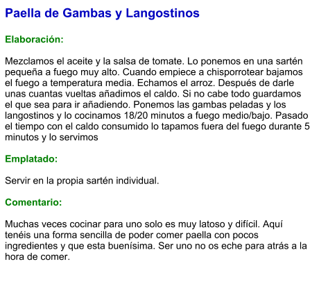 Paella de Gambas y Langostinos  Elaboración:  Mezclamos el aceite y la salsa de tomate. Lo ponemos en una sartén pequeña a fuego muy alto. Cuando empiece a chisporrotear bajamos el fuego a temperatura media. Echamos el arroz. Después de darle unas cuantas vueltas añadimos el caldo. Si no cabe todo guardamos el que sea para ir añadiendo. Ponemos las gambas peladas y los langostinos y lo cocinamos 18/20 minutos a fuego medio/bajo. Pasado el tiempo con el caldo consumido lo tapamos fuera del fuego durante 5 minutos y lo servimos  Emplatado:  Servir en la propia sartén individual.  Comentario:  Muchas veces cocinar para uno solo es muy latoso y difícil. Aquí tenéis una forma sencilla de poder comer paella con pocos ingredientes y que esta buenísima. Ser uno no os eche para atrás a la hora de comer.