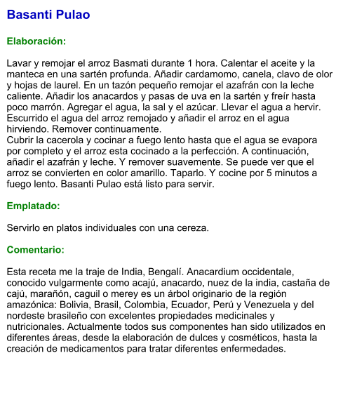 Basanti Pulao  Elaboración:  Lavar y remojar el arroz Basmati durante 1 hora. Calentar el aceite y la manteca en una sartén profunda. Añadir cardamomo, canela, clavo de olor y hojas de laurel. En un tazón pequeño remojar el azafrán con la leche caliente. Añadir los anacardos y pasas de uva en la sartén y freír hasta poco marrón. Agregar el agua, la sal y el azúcar. Llevar el agua a hervir. Escurrido el agua del arroz remojado y añadir el arroz en el agua hirviendo. Remover continuamente. Cubrir la cacerola y cocinar a fuego lento hasta que el agua se evapora por completo y el arroz esta cocinado a la perfección. A continuación, añadir el azafrán y leche. Y remover suavemente. Se puede ver que el arroz se convierten en color amarillo. Taparlo. Y cocine por 5 minutos a fuego lento. Basanti Pulao está listo para servir.   Emplatado:  Servirlo en platos individuales con una cereza.   Comentario:  Esta receta me la traje de India, Bengalí. Anacardium occidentale, conocido vulgarmente como acajú, anacardo, nuez de la india, castaña de cajú, marañón, caguil o merey es un árbol originario de la región amazónica: Bolivia, Brasil, Colombia, Ecuador, Perú y Venezuela y del nordeste brasileño con excelentes propiedades medicinales y nutricionales. Actualmente todos sus componentes han sido utilizados en diferentes áreas, desde la elaboración de dulces y cosméticos, hasta la creación de medicamentos para tratar diferentes enfermedades.