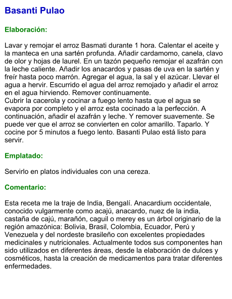 Basanti Pulao  Elaboración:  Lavar y remojar el arroz Basmati durante 1 hora. Calentar el aceite y la manteca en una sartén profunda. Añadir cardamomo, canela, clavo de olor y hojas de laurel. En un tazón pequeño remojar el azafrán con la leche caliente. Añadir los anacardos y pasas de uva en la sartén y freír hasta poco marrón. Agregar el agua, la sal y el azúcar. Llevar el agua a hervir. Escurrido el agua del arroz remojado y añadir el arroz en el agua hirviendo. Remover continuamente. Cubrir la cacerola y cocinar a fuego lento hasta que el agua se evapora por completo y el arroz esta cocinado a la perfección. A continuación, añadir el azafrán y leche. Y remover suavemente. Se puede ver que el arroz se convierten en color amarillo. Taparlo. Y cocine por 5 minutos a fuego lento. Basanti Pulao está listo para servir.   Emplatado:  Servirlo en platos individuales con una cereza.   Comentario:  Esta receta me la traje de India, Bengalí. Anacardium occidentale, conocido vulgarmente como acajú, anacardo, nuez de la india, castaña de cajú, marañón, caguil o merey es un árbol originario de la región amazónica: Bolivia, Brasil, Colombia, Ecuador, Perú y Venezuela y del nordeste brasileño con excelentes propiedades medicinales y nutricionales. Actualmente todos sus componentes han sido utilizados en diferentes áreas, desde la elaboración de dulces y cosméticos, hasta la creación de medicamentos para tratar diferentes enfermedades.