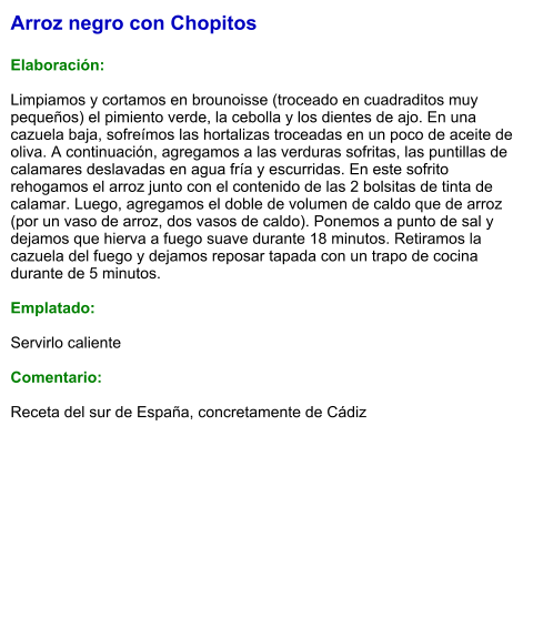 Arroz negro con Chopitos  Elaboración:  Limpiamos y cortamos en brounoisse (troceado en cuadraditos muy pequeños) el pimiento verde, la cebolla y los dientes de ajo. En una cazuela baja, sofreímos las hortalizas troceadas en un poco de aceite de oliva. A continuación, agregamos a las verduras sofritas, las puntillas de calamares deslavadas en agua fría y escurridas. En este sofrito rehogamos el arroz junto con el contenido de las 2 bolsitas de tinta de calamar. Luego, agregamos el doble de volumen de caldo que de arroz (por un vaso de arroz, dos vasos de caldo). Ponemos a punto de sal y dejamos que hierva a fuego suave durante 18 minutos. Retiramos la cazuela del fuego y dejamos reposar tapada con un trapo de cocina durante de 5 minutos.   Emplatado:  Servirlo caliente   Comentario:  Receta del sur de España, concretamente de Cádiz