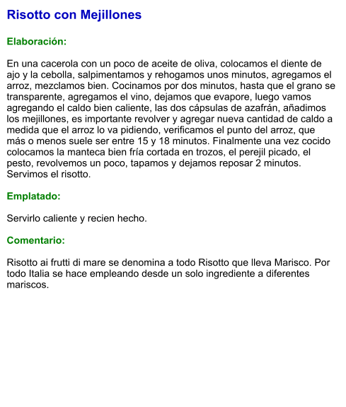 Risotto con Mejillones  Elaboración:  En una cacerola con un poco de aceite de oliva, colocamos el diente de ajo y la cebolla, salpimentamos y rehogamos unos minutos, agregamos el arroz, mezclamos bien. Cocinamos por dos minutos, hasta que el grano se transparente, agregamos el vino, dejamos que evapore, luego vamos agregando el caldo bien caliente, las dos cápsulas de azafrán, añadimos los mejillones, es importante revolver y agregar nueva cantidad de caldo a medida que el arroz lo va pidiendo, verificamos el punto del arroz, que más o menos suele ser entre 15 y 18 minutos. Finalmente una vez cocido colocamos la manteca bien fría cortada en trozos, el perejil picado, el pesto, revolvemos un poco, tapamos y dejamos reposar 2 minutos. Servimos el risotto.  Emplatado:  Servirlo caliente y recien hecho.   Comentario:  Risotto ai frutti di mare se denomina a todo Risotto que lleva Marisco. Por todo Italia se hace empleando desde un solo ingrediente a diferentes mariscos.