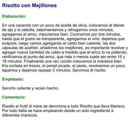 Risotto con Mejillones  Elaboración:  En una cacerola con un poco de aceite de oliva, colocamos el diente de ajo y la cebolla, salpimentamos y rehogamos unos minutos, agregamos el arroz, mezclamos bien. Cocinamos por dos minutos, hasta que el grano se transparente, agregamos el vino, dejamos que evapore, luego vamos agregando el caldo bien caliente, las dos cápsulas de azafrán, añadimos los mejillones, es importante revolver y agregar nueva cantidad de caldo a medida que el arroz lo va pidiendo, verificamos el punto del arroz, que más o menos suele ser entre 15 y 18 minutos. Finalmente una vez cocido colocamos la manteca bien fría cortada en trozos, el perejil picado, el pesto, revolvemos un poco, tapamos y dejamos reposar 2 minutos. Servimos el risotto.  Emplatado:  Servirlo caliente y recien hecho.   Comentario:  Risotto ai frutti di mare se denomina a todo Risotto que lleva Marisco. Por todo Italia se hace empleando desde un solo ingrediente a diferentes mariscos.