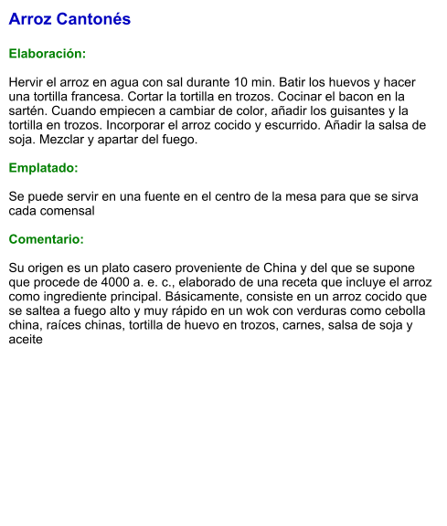 Arroz Cantonés  Elaboración:  Hervir el arroz en agua con sal durante 10 min. Batir los huevos y hacer una tortilla francesa. Cortar la tortilla en trozos. Cocinar el bacon en la sartén. Cuando empiecen a cambiar de color, añadir los guisantes y la tortilla en trozos. Incorporar el arroz cocido y escurrido. Añadir la salsa de soja. Mezclar y apartar del fuego.   Emplatado:  Se puede servir en una fuente en el centro de la mesa para que se sirva cada comensal   Comentario:  Su origen es un plato casero proveniente de China y del que se supone que procede de 4000 a. e. c., elaborado de una receta que incluye el arroz como ingrediente principal. Básicamente, consiste en un arroz cocido que se saltea a fuego alto y muy rápido en un wok con verduras como cebolla china, raíces chinas, tortilla de huevo en trozos, carnes, salsa de soja y aceite