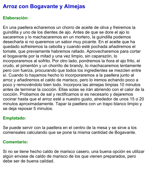 Arroz con Bogavante y Almejas  Elaboración:  En una paellera echaremos un chorro de aceite de oliva y freiremos la guindilla y uno de los dientes de ajo. Antes de que se dore el ajo lo sacaremos y lo machacaremos en un mortero, la guindilla podemos desecharla si no queremos un sabor muy picante. En el aceite que ha quedado sofreiremos la cebolla y cuando esté pochada añadiremos el tomate, que previamente habremos rallado. Aprovecharemos para cortar el bogavante por la mitad y una vez limpio, sin caparazón, lo incorporaremos al sofrito. Por otro lado, pondremos la ñora el ajo frito, el crudo, el pimentón y un chorrito de brandy, lo machacaremos lentamente pero con fuerza, procurando que todos los ingredientes se mezclen entre sí. Cuando lo hayamos hecho lo incorporaremos a la paellera junto al arroz y añadiremos el caldo de marisco, pero lo iremos echando poco a poco y removiéndolo bien todo. Incorpora las almejas limpias 10 minutos antes de terminar la cocción. Ellas solas se irán abriendo con el calor de la cocción. Probamos de sal y rectificamos si es necesario y dejaremos cocinar hasta que el arroz esté a nuestro gusto, alrededor de unos 15 o 20 minutos aproximadamente. Tapar la paellera con un trapo blanco limpio y se deja reposar 5 minutos.  Emplatado:  Se puede servir con la paellera en el centro de la mesa y se sirve a los comensales calculando que se pone la misma cantidad de Bogavante.   Comentario:  Si no se tiene hecho caldo de marisco casero, una buena opción es utilizar algún envase de caldo de marisco de los que vienen preparados, pero debe ser de buena calidad.