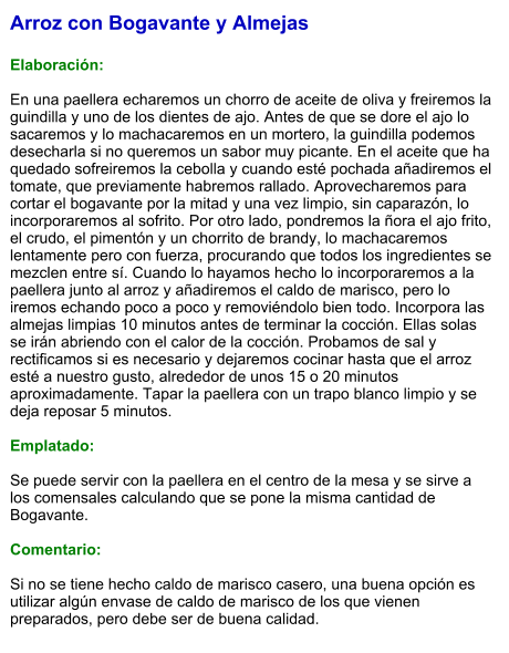 Arroz con Bogavante y Almejas  Elaboración:  En una paellera echaremos un chorro de aceite de oliva y freiremos la guindilla y uno de los dientes de ajo. Antes de que se dore el ajo lo sacaremos y lo machacaremos en un mortero, la guindilla podemos desecharla si no queremos un sabor muy picante. En el aceite que ha quedado sofreiremos la cebolla y cuando esté pochada añadiremos el tomate, que previamente habremos rallado. Aprovecharemos para cortar el bogavante por la mitad y una vez limpio, sin caparazón, lo incorporaremos al sofrito. Por otro lado, pondremos la ñora el ajo frito, el crudo, el pimentón y un chorrito de brandy, lo machacaremos lentamente pero con fuerza, procurando que todos los ingredientes se mezclen entre sí. Cuando lo hayamos hecho lo incorporaremos a la paellera junto al arroz y añadiremos el caldo de marisco, pero lo iremos echando poco a poco y removiéndolo bien todo. Incorpora las almejas limpias 10 minutos antes de terminar la cocción. Ellas solas se irán abriendo con el calor de la cocción. Probamos de sal y rectificamos si es necesario y dejaremos cocinar hasta que el arroz esté a nuestro gusto, alrededor de unos 15 o 20 minutos aproximadamente. Tapar la paellera con un trapo blanco limpio y se deja reposar 5 minutos.  Emplatado:  Se puede servir con la paellera en el centro de la mesa y se sirve a los comensales calculando que se pone la misma cantidad de Bogavante.   Comentario:  Si no se tiene hecho caldo de marisco casero, una buena opción es utilizar algún envase de caldo de marisco de los que vienen preparados, pero debe ser de buena calidad.