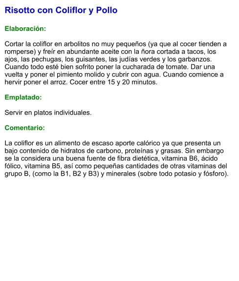 Risotto con Coliflor y Pollo  Elaboración:  Cortar la coliflor en arbolitos no muy pequeños (ya que al cocer tienden a romperse) y freír en abundante aceite con la ñora cortada a tacos, los ajos, las pechugas, los guisantes, las judías verdes y los garbanzos. Cuando todo esté bien sofrito poner la cucharada de tomate. Dar una vuelta y poner el pimiento molido y cubrir con agua. Cuando comience a hervir poner el arroz. Cocer entre 15 y 20 minutos.  Emplatado:  Servir en platos individuales.   Comentario:  La coliflor es un alimento de escaso aporte calórico ya que presenta un bajo contenido de hidratos de carbono, proteínas y grasas. Sin embargo se la considera una buena fuente de fibra dietética, vitamina B6, ácido fólico, vitamina B5, así como pequeñas cantidades de otras vitaminas del grupo B, (como la B1, B2 y B3) y minerales (sobre todo potasio y fósforo).
