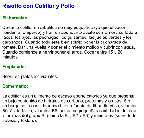 Risotto con Coliflor y Pollo  Elaboración:  Cortar la coliflor en arbolitos no muy pequeños (ya que al cocer tienden a romperse) y freír en abundante aceite con la ñora cortada a tacos, los ajos, las pechugas, los guisantes, las judías verdes y los garbanzos. Cuando todo esté bien sofrito poner la cucharada de tomate. Dar una vuelta y poner el pimiento molido y cubrir con agua. Cuando comience a hervir poner el arroz. Cocer entre 15 y 20 minutos.  Emplatado:  Servir en platos individuales.   Comentario:  La coliflor es un alimento de escaso aporte calórico ya que presenta un bajo contenido de hidratos de carbono, proteínas y grasas. Sin embargo se la considera una buena fuente de fibra dietética, vitamina B6, ácido fólico, vitamina B5, así como pequeñas cantidades de otras vitaminas del grupo B, (como la B1, B2 y B3) y minerales (sobre todo potasio y fósforo).