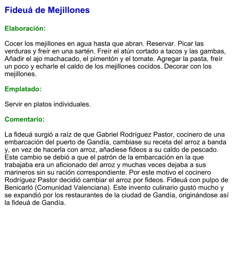 Fideuá de Mejillones  Elaboración:  Cocer los mejillones en agua hasta que abran. Reservar. Picar las verduras y freír en una sartén. Freír el atún cortado a tacos y las gambas, Añadir el ajo machacado, el pimentón y el tomate. Agregar la pasta, freír un poco y echarle el caldo de los mejillones cocidos. Decorar con los mejillones.  Emplatado:  Servir en platos individuales.   Comentario:  La fideuá surgió a raíz de que Gabriel Rodríguez Pastor, cocinero de una embarcación del puerto de Gandía, cambiase su receta del arroz a banda y, en vez de hacerla con arroz, añadiese fideos a su caldo de pescado. Este cambio se debió a que el patrón de la embarcación en la que trabajaba era un aficionado del arroz y muchas veces dejaba a sus marineros sin su ración correspondiente. Por este motivo el cocinero Rodríguez Pastor decidió cambiar el arroz por fideos. Fideuá con pulpo de Benicarló (Comunidad Valenciana). Este invento culinario gustó mucho y se expandió por los restaurantes de la ciudad de Gandía, originándose así la fideuá de Gandía.