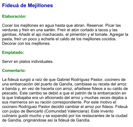 Fideuá de Mejillones  Elaboración:  Cocer los mejillones en agua hasta que abran. Reservar. Picar las verduras y freír en una sartén. Freír el atún cortado a tacos y las gambas, Añadir el ajo machacado, el pimentón y el tomate. Agregar la pasta, freír un poco y echarle el caldo de los mejillones cocidos. Decorar con los mejillones.  Emplatado:  Servir en platos individuales.   Comentario:  La fideuá surgió a raíz de que Gabriel Rodríguez Pastor, cocinero de una embarcación del puerto de Gandía, cambiase su receta del arroz a banda y, en vez de hacerla con arroz, añadiese fideos a su caldo de pescado. Este cambio se debió a que el patrón de la embarcación en la que trabajaba era un aficionado del arroz y muchas veces dejaba a sus marineros sin su ración correspondiente. Por este motivo el cocinero Rodríguez Pastor decidió cambiar el arroz por fideos. Fideuá con pulpo de Benicarló (Comunidad Valenciana). Este invento culinario gustó mucho y se expandió por los restaurantes de la ciudad de Gandía, originándose así la fideuá de Gandía.