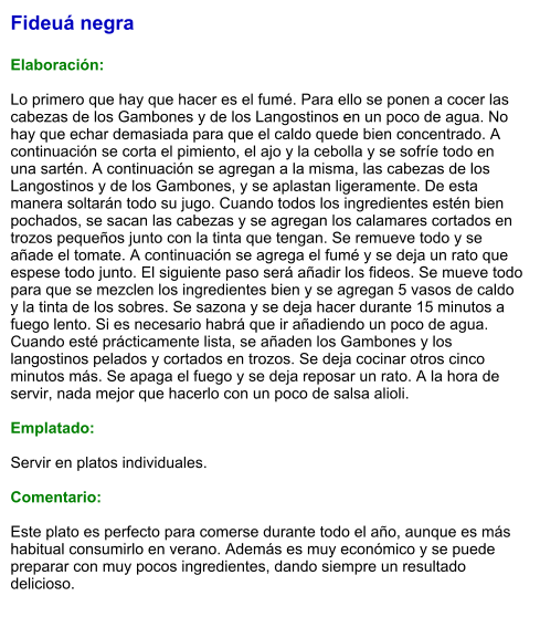 Fideuá negra  Elaboración:  Lo primero que hay que hacer es el fumé. Para ello se ponen a cocer las cabezas de los Gambones y de los Langostinos en un poco de agua. No hay que echar demasiada para que el caldo quede bien concentrado. A continuación se corta el pimiento, el ajo y la cebolla y se sofríe todo en una sartén. A continuación se agregan a la misma, las cabezas de los Langostinos y de los Gambones, y se aplastan ligeramente. De esta manera soltarán todo su jugo. Cuando todos los ingredientes estén bien pochados, se sacan las cabezas y se agregan los calamares cortados en trozos pequeños junto con la tinta que tengan. Se remueve todo y se añade el tomate. A continuación se agrega el fumé y se deja un rato que espese todo junto. El siguiente paso será añadir los fideos. Se mueve todo para que se mezclen los ingredientes bien y se agregan 5 vasos de caldo y la tinta de los sobres. Se sazona y se deja hacer durante 15 minutos a fuego lento. Si es necesario habrá que ir añadiendo un poco de agua. Cuando esté prácticamente lista, se añaden los Gambones y los langostinos pelados y cortados en trozos. Se deja cocinar otros cinco minutos más. Se apaga el fuego y se deja reposar un rato. A la hora de servir, nada mejor que hacerlo con un poco de salsa alioli.  Emplatado:  Servir en platos individuales.   Comentario:  Este plato es perfecto para comerse durante todo el año, aunque es más habitual consumirlo en verano. Además es muy económico y se puede preparar con muy pocos ingredientes, dando siempre un resultado delicioso.