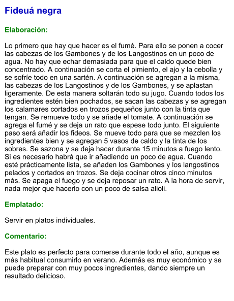Fideuá negra  Elaboración:  Lo primero que hay que hacer es el fumé. Para ello se ponen a cocer las cabezas de los Gambones y de los Langostinos en un poco de agua. No hay que echar demasiada para que el caldo quede bien concentrado. A continuación se corta el pimiento, el ajo y la cebolla y se sofríe todo en una sartén. A continuación se agregan a la misma, las cabezas de los Langostinos y de los Gambones, y se aplastan ligeramente. De esta manera soltarán todo su jugo. Cuando todos los ingredientes estén bien pochados, se sacan las cabezas y se agregan los calamares cortados en trozos pequeños junto con la tinta que tengan. Se remueve todo y se añade el tomate. A continuación se agrega el fumé y se deja un rato que espese todo junto. El siguiente paso será añadir los fideos. Se mueve todo para que se mezclen los ingredientes bien y se agregan 5 vasos de caldo y la tinta de los sobres. Se sazona y se deja hacer durante 15 minutos a fuego lento. Si es necesario habrá que ir añadiendo un poco de agua. Cuando esté prácticamente lista, se añaden los Gambones y los langostinos pelados y cortados en trozos. Se deja cocinar otros cinco minutos más. Se apaga el fuego y se deja reposar un rato. A la hora de servir, nada mejor que hacerlo con un poco de salsa alioli.  Emplatado:  Servir en platos individuales.   Comentario:  Este plato es perfecto para comerse durante todo el año, aunque es más habitual consumirlo en verano. Además es muy económico y se puede preparar con muy pocos ingredientes, dando siempre un resultado delicioso.