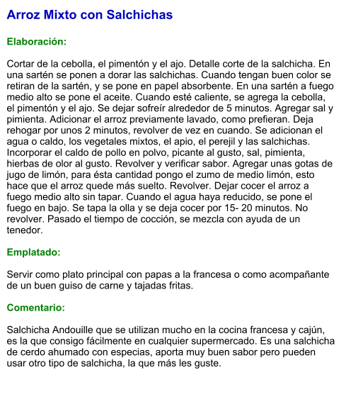 Arroz Mixto con Salchichas  Elaboración:  Cortar de la cebolla, el pimentón y el ajo. Detalle corte de la salchicha. En una sartén se ponen a dorar las salchichas. Cuando tengan buen color se retiran de la sartén, y se pone en papel absorbente. En una sartén a fuego medio alto se pone el aceite. Cuando esté caliente, se agrega la cebolla, el pimentón y el ajo. Se dejar sofreír alrededor de 5 minutos. Agregar sal y pimienta. Adicionar el arroz previamente lavado, como prefieran. Deja rehogar por unos 2 minutos, revolver de vez en cuando. Se adicionan el agua o caldo, los vegetales mixtos, el apio, el perejil y las salchichas. Incorporar el caldo de pollo en polvo, picante al gusto, sal, pimienta, hierbas de olor al gusto. Revolver y verificar sabor. Agregar unas gotas de jugo de limón, para ésta cantidad pongo el zumo de medio limón, esto hace que el arroz quede más suelto. Revolver. Dejar cocer el arroz a fuego medio alto sin tapar. Cuando el agua haya reducido, se pone el fuego en bajo. Se tapa la olla y se deja cocer por 15- 20 minutos. No revolver. Pasado el tiempo de cocción, se mezcla con ayuda de un tenedor.  Emplatado:  Servir como plato principal con papas a la francesa o como acompañante de un buen guiso de carne y tajadas fritas.   Comentario:  Salchicha Andouille que se utilizan mucho en la cocina francesa y cajún, es la que consigo fácilmente en cualquier supermercado. Es una salchicha de cerdo ahumado con especias, aporta muy buen sabor pero pueden usar otro tipo de salchicha, la que más les guste.