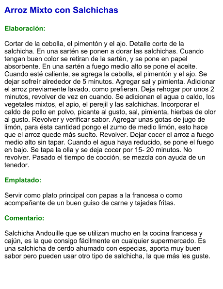Arroz Mixto con Salchichas  Elaboración:  Cortar de la cebolla, el pimentón y el ajo. Detalle corte de la salchicha. En una sartén se ponen a dorar las salchichas. Cuando tengan buen color se retiran de la sartén, y se pone en papel absorbente. En una sartén a fuego medio alto se pone el aceite. Cuando esté caliente, se agrega la cebolla, el pimentón y el ajo. Se dejar sofreír alrededor de 5 minutos. Agregar sal y pimienta. Adicionar el arroz previamente lavado, como prefieran. Deja rehogar por unos 2 minutos, revolver de vez en cuando. Se adicionan el agua o caldo, los vegetales mixtos, el apio, el perejil y las salchichas. Incorporar el caldo de pollo en polvo, picante al gusto, sal, pimienta, hierbas de olor al gusto. Revolver y verificar sabor. Agregar unas gotas de jugo de limón, para ésta cantidad pongo el zumo de medio limón, esto hace que el arroz quede más suelto. Revolver. Dejar cocer el arroz a fuego medio alto sin tapar. Cuando el agua haya reducido, se pone el fuego en bajo. Se tapa la olla y se deja cocer por 15- 20 minutos. No revolver. Pasado el tiempo de cocción, se mezcla con ayuda de un tenedor.  Emplatado:  Servir como plato principal con papas a la francesa o como acompañante de un buen guiso de carne y tajadas fritas.   Comentario:  Salchicha Andouille que se utilizan mucho en la cocina francesa y cajún, es la que consigo fácilmente en cualquier supermercado. Es una salchicha de cerdo ahumado con especias, aporta muy buen sabor pero pueden usar otro tipo de salchicha, la que más les guste.
