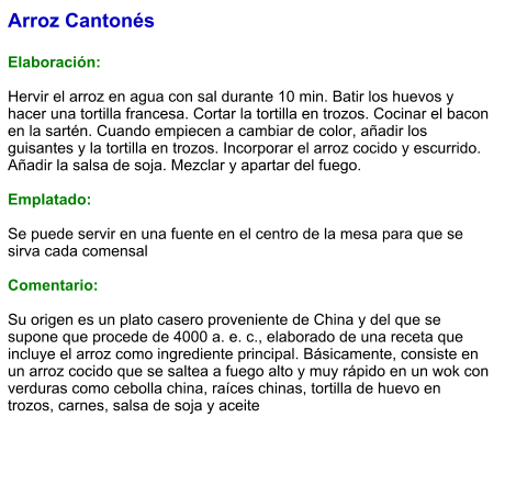 Arroz Cantonés  Elaboración:  Hervir el arroz en agua con sal durante 10 min. Batir los huevos y hacer una tortilla francesa. Cortar la tortilla en trozos. Cocinar el bacon en la sartén. Cuando empiecen a cambiar de color, añadir los guisantes y la tortilla en trozos. Incorporar el arroz cocido y escurrido. Añadir la salsa de soja. Mezclar y apartar del fuego.   Emplatado:  Se puede servir en una fuente en el centro de la mesa para que se sirva cada comensal   Comentario:  Su origen es un plato casero proveniente de China y del que se supone que procede de 4000 a. e. c., elaborado de una receta que incluye el arroz como ingrediente principal. Básicamente, consiste en un arroz cocido que se saltea a fuego alto y muy rápido en un wok con verduras como cebolla china, raíces chinas, tortilla de huevo en trozos, carnes, salsa de soja y aceite