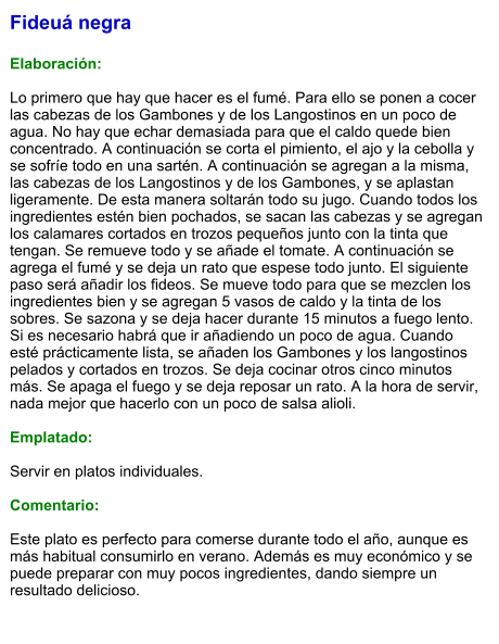 Fideuá negra  Elaboración:  Lo primero que hay que hacer es el fumé. Para ello se ponen a cocer las cabezas de los Gambones y de los Langostinos en un poco de agua. No hay que echar demasiada para que el caldo quede bien concentrado. A continuación se corta el pimiento, el ajo y la cebolla y se sofríe todo en una sartén. A continuación se agregan a la misma, las cabezas de los Langostinos y de los Gambones, y se aplastan ligeramente. De esta manera soltarán todo su jugo. Cuando todos los ingredientes estén bien pochados, se sacan las cabezas y se agregan los calamares cortados en trozos pequeños junto con la tinta que tengan. Se remueve todo y se añade el tomate. A continuación se agrega el fumé y se deja un rato que espese todo junto. El siguiente paso será añadir los fideos. Se mueve todo para que se mezclen los ingredientes bien y se agregan 5 vasos de caldo y la tinta de los sobres. Se sazona y se deja hacer durante 15 minutos a fuego lento. Si es necesario habrá que ir añadiendo un poco de agua. Cuando esté prácticamente lista, se añaden los Gambones y los langostinos pelados y cortados en trozos. Se deja cocinar otros cinco minutos más. Se apaga el fuego y se deja reposar un rato. A la hora de servir, nada mejor que hacerlo con un poco de salsa alioli.  Emplatado:  Servir en platos individuales.   Comentario:  Este plato es perfecto para comerse durante todo el año, aunque es más habitual consumirlo en verano. Además es muy económico y se puede preparar con muy pocos ingredientes, dando siempre un resultado delicioso.
