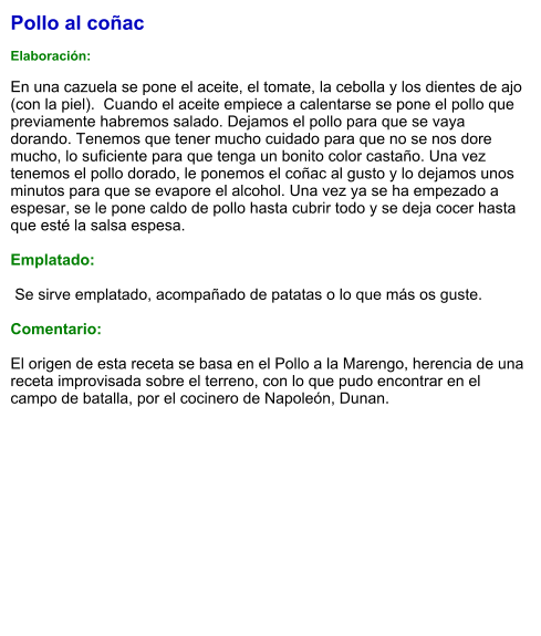 Pollo al coñac  Elaboración:  En una cazuela se pone el aceite, el tomate, la cebolla y los dientes de ajo (con la piel).  Cuando el aceite empiece a calentarse se pone el pollo que previamente habremos salado. Dejamos el pollo para que se vaya dorando. Tenemos que tener mucho cuidado para que no se nos dore mucho, lo suficiente para que tenga un bonito color castaño. Una vez tenemos el pollo dorado, le ponemos el coñac al gusto y lo dejamos unos minutos para que se evapore el alcohol. Una vez ya se ha empezado a espesar, se le pone caldo de pollo hasta cubrir todo y se deja cocer hasta que esté la salsa espesa.  Emplatado:   Se sirve emplatado, acompañado de patatas o lo que más os guste.  Comentario:  El origen de esta receta se basa en el Pollo a la Marengo, herencia de una receta improvisada sobre el terreno, con lo que pudo encontrar en el campo de batalla, por el cocinero de Napoleón, Dunan.