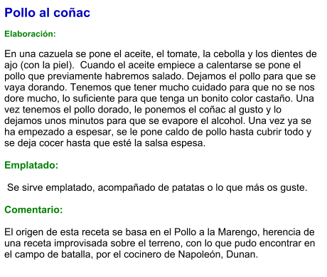Pollo al coñac  Elaboración:  En una cazuela se pone el aceite, el tomate, la cebolla y los dientes de ajo (con la piel).  Cuando el aceite empiece a calentarse se pone el pollo que previamente habremos salado. Dejamos el pollo para que se vaya dorando. Tenemos que tener mucho cuidado para que no se nos dore mucho, lo suficiente para que tenga un bonito color castaño. Una vez tenemos el pollo dorado, le ponemos el coñac al gusto y lo dejamos unos minutos para que se evapore el alcohol. Una vez ya se ha empezado a espesar, se le pone caldo de pollo hasta cubrir todo y se deja cocer hasta que esté la salsa espesa.  Emplatado:   Se sirve emplatado, acompañado de patatas o lo que más os guste.  Comentario:  El origen de esta receta se basa en el Pollo a la Marengo, herencia de una receta improvisada sobre el terreno, con lo que pudo encontrar en el campo de batalla, por el cocinero de Napoleón, Dunan.