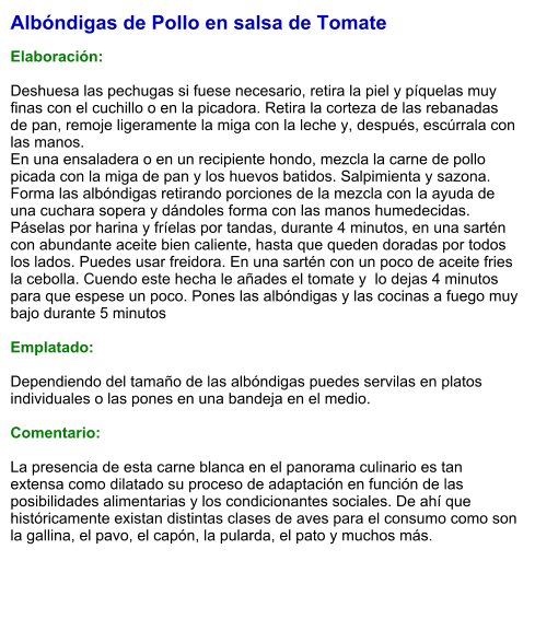Albóndigas de Pollo en salsa de Tomate  Elaboración:  Deshuesa las pechugas si fuese necesario, retira la piel y píquelas muy finas con el cuchillo o en la picadora. Retira la corteza de las rebanadas de pan, remoje ligeramente la miga con la leche y, después, escúrrala con las manos.  En una ensaladera o en un recipiente hondo, mezcla la carne de pollo picada con la miga de pan y los huevos batidos. Salpimienta y sazona. Forma las albóndigas retirando porciones de la mezcla con la ayuda de una cuchara sopera y dándoles forma con las manos humedecidas. Páselas por harina y fríelas por tandas, durante 4 minutos, en una sartén con abundante aceite bien caliente, hasta que queden doradas por todos los lados. Puedes usar freidora. En una sartén con un poco de aceite fries la cebolla. Cuendo este hecha le añades el tomate y  lo dejas 4 minutos para que espese un poco. Pones las albóndigas y las cocinas a fuego muy bajo durante 5 minutos   Emplatado:  Dependiendo del tamaño de las albóndigas puedes servilas en platos individuales o las pones en una bandeja en el medio.  Comentario:  La presencia de esta carne blanca en el panorama culinario es tan extensa como dilatado su proceso de adaptación en función de las posibilidades alimentarias y los condicionantes sociales. De ahí que históricamente existan distintas clases de aves para el consumo como son la gallina, el pavo, el capón, la pularda, el pato y muchos más.