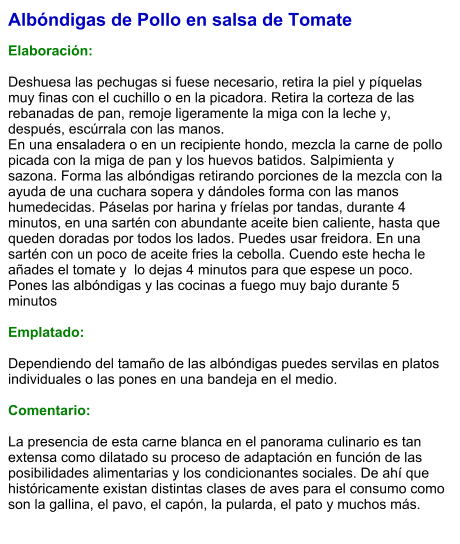 Albóndigas de Pollo en salsa de Tomate  Elaboración:  Deshuesa las pechugas si fuese necesario, retira la piel y píquelas muy finas con el cuchillo o en la picadora. Retira la corteza de las rebanadas de pan, remoje ligeramente la miga con la leche y, después, escúrrala con las manos.  En una ensaladera o en un recipiente hondo, mezcla la carne de pollo picada con la miga de pan y los huevos batidos. Salpimienta y sazona. Forma las albóndigas retirando porciones de la mezcla con la ayuda de una cuchara sopera y dándoles forma con las manos humedecidas. Páselas por harina y fríelas por tandas, durante 4 minutos, en una sartén con abundante aceite bien caliente, hasta que queden doradas por todos los lados. Puedes usar freidora. En una sartén con un poco de aceite fries la cebolla. Cuendo este hecha le añades el tomate y  lo dejas 4 minutos para que espese un poco. Pones las albóndigas y las cocinas a fuego muy bajo durante 5 minutos   Emplatado:  Dependiendo del tamaño de las albóndigas puedes servilas en platos individuales o las pones en una bandeja en el medio.  Comentario:  La presencia de esta carne blanca en el panorama culinario es tan extensa como dilatado su proceso de adaptación en función de las posibilidades alimentarias y los condicionantes sociales. De ahí que históricamente existan distintas clases de aves para el consumo como son la gallina, el pavo, el capón, la pularda, el pato y muchos más.