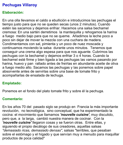 Pechugas Villaroy  Elaboración:  En una olla llevamos el caldo a ebullición e introducimos las pechugas el tiempo justo para que no se queden secas (unos 2 minutos). Cuando estén las sacamos y dejamos enfriar. Hacemos una salsa bechamel cremosa: En una sartén derretimos  la mantequilla y rehogamos la harina a fuego  medio bajo para que no se queme.  Añadimos la leche poco a poco sin dejar de mover la mezcla con una cuchara de madera.  Condimentamos con sal, pimienta y un poco de nuez moscada y continuamos moviendo la salsa  durante unos minutos.  Tenemos que conseguir una crema algo espesa para que nos aguante. Cubrimos las pechugas con la bechamel y dejamos enfriar 3 o 4 horas. Cuando la bechamel esté firme y bien ligada a las pechugas las vamos pasando por harina, huevo y pan  rallado antes de freírlas en abundante aceite de oliva a fuego medio alto. Sacamos las pechugas y las ponemos sobre papel absorvente antes de servirlas sobre una base de tomate frito y acompañarlas de ensalada de lechuga.  Emplatado:  Ponemos en el fondo del plato tomate frito y sobre él la pechuga.  Comentario:  En los años 70 del  pasado siglo se produjo en  Francia la más importante revolución,  no tecnológica,  sino conceptual, que ha experimentado la cocina: el movimiento que llamamos 'nouvelle cuisine', muy discutido, pero que, a  la larga,  cambió nuestra manera de cocinar.  Con la 'nouvelle cuisine' llegaron cosas y se fueron otras.  Entre ellas, y siguiendo el propio decálogo de sus creadores, aquellas salsas "demasiado ricas, demasiado densas", salsas "terribles, que pesaban sobre el estómago y el hígado y que servían muy a menudo para maquillar productos de poca calidad"