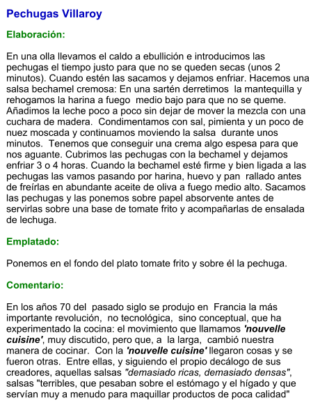 Pechugas Villaroy  Elaboración:  En una olla llevamos el caldo a ebullición e introducimos las pechugas el tiempo justo para que no se queden secas (unos 2 minutos). Cuando estén las sacamos y dejamos enfriar. Hacemos una salsa bechamel cremosa: En una sartén derretimos  la mantequilla y rehogamos la harina a fuego  medio bajo para que no se queme.  Añadimos la leche poco a poco sin dejar de mover la mezcla con una cuchara de madera.  Condimentamos con sal, pimienta y un poco de nuez moscada y continuamos moviendo la salsa  durante unos minutos.  Tenemos que conseguir una crema algo espesa para que nos aguante. Cubrimos las pechugas con la bechamel y dejamos enfriar 3 o 4 horas. Cuando la bechamel esté firme y bien ligada a las pechugas las vamos pasando por harina, huevo y pan  rallado antes de freírlas en abundante aceite de oliva a fuego medio alto. Sacamos las pechugas y las ponemos sobre papel absorvente antes de servirlas sobre una base de tomate frito y acompañarlas de ensalada de lechuga.  Emplatado:  Ponemos en el fondo del plato tomate frito y sobre él la pechuga.  Comentario:  En los años 70 del  pasado siglo se produjo en  Francia la más importante revolución,  no tecnológica,  sino conceptual, que ha experimentado la cocina: el movimiento que llamamos 'nouvelle cuisine', muy discutido, pero que, a  la larga,  cambió nuestra manera de cocinar.  Con la 'nouvelle cuisine' llegaron cosas y se fueron otras.  Entre ellas, y siguiendo el propio decálogo de sus creadores, aquellas salsas "demasiado ricas, demasiado densas", salsas "terribles, que pesaban sobre el estómago y el hígado y que servían muy a menudo para maquillar productos de poca calidad"