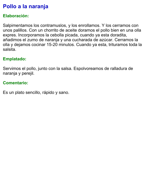 Pollo a la naranja   Elaboración:  Salpimentamos los contramuslos, y los enrollamos. Y los cerramos con unos palillos. Con un chorrito de aceite doramos el pollo bien en una olla expres. Incorporamos la cebolla picada, cuando ya esta doradita, añadimos el zumo de naranja y una cucharada de azúcar. Cerramos la olla y dejamos cocinar 15-20 minutos. Cuando ya esta, trituramos toda la salsita.   Emplatado:  Servimos el pollo, junto con la salsa. Espolvoreamos de ralladura de naranja y perejil.  Comentario:  Es un plato sencillo, rápido y sano.