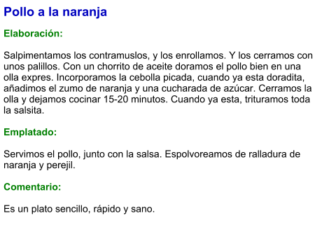 Pollo a la naranja   Elaboración:  Salpimentamos los contramuslos, y los enrollamos. Y los cerramos con unos palillos. Con un chorrito de aceite doramos el pollo bien en una olla expres. Incorporamos la cebolla picada, cuando ya esta doradita, añadimos el zumo de naranja y una cucharada de azúcar. Cerramos la olla y dejamos cocinar 15-20 minutos. Cuando ya esta, trituramos toda la salsita.   Emplatado:  Servimos el pollo, junto con la salsa. Espolvoreamos de ralladura de naranja y perejil.  Comentario:  Es un plato sencillo, rápido y sano.